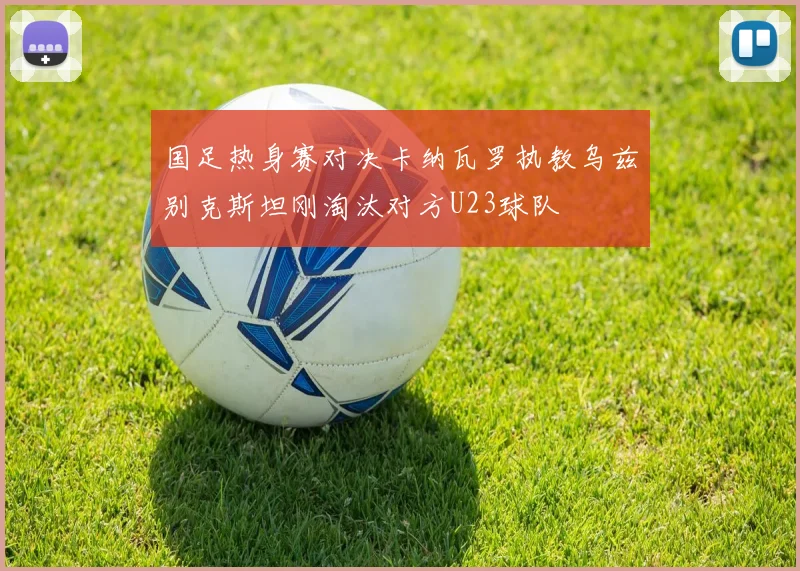 国足热身赛对决卡纳瓦罗执教乌兹别克斯坦刚淘汰对方U23球队