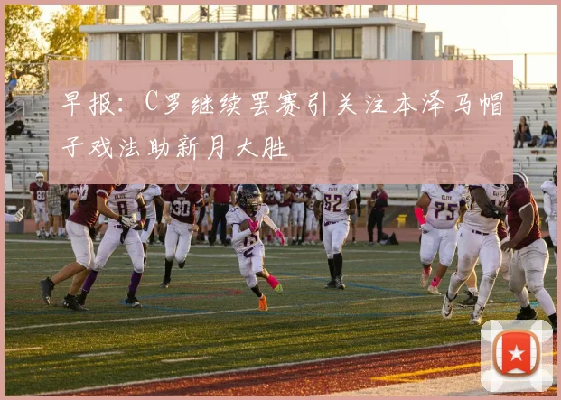 早报：C罗继续罢赛引关注本泽马帽子戏法助新月大胜