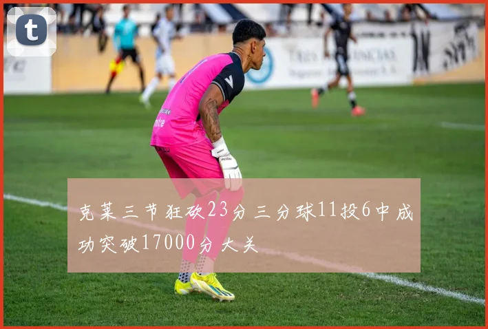 克莱三节狂砍23分三分球11投6中成功突破17000分大关