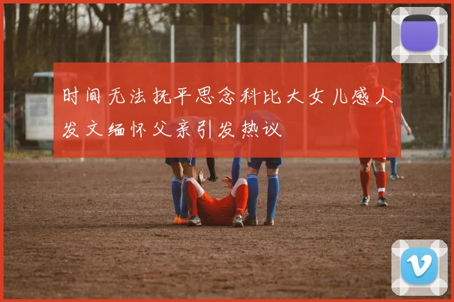 时间无法抚平思念科比大女儿感人发文缅怀父亲引发热议