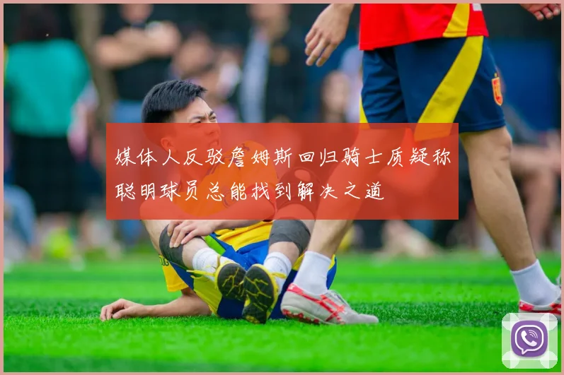 媒体人反驳詹姆斯回归骑士质疑称聪明球员总能找到解决之道