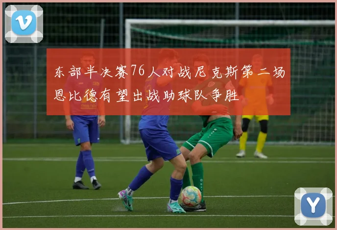 东部半决赛76人对战尼克斯第二场恩比德有望出战助球队争胜