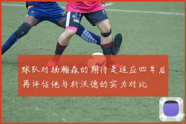 球队对杨瀚森的期待是适应四年后再评估他与科沃德的实力对比