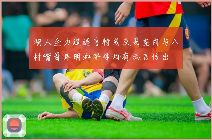 湖人全力追逐亨特或交易克内与八村嘴哥库明加字母均有流言传出