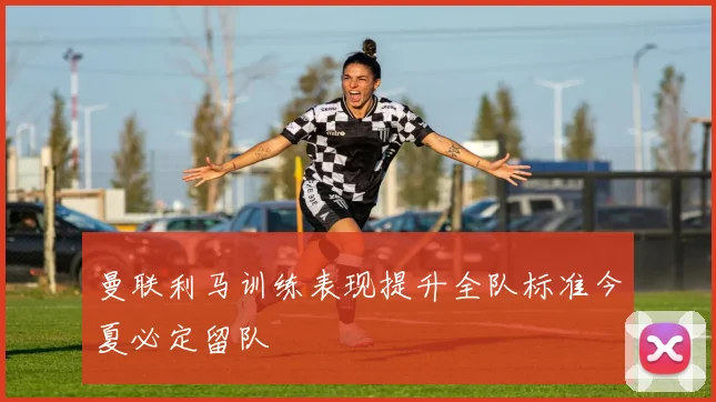 曼联利马训练表现提升全队标准今夏必定留队