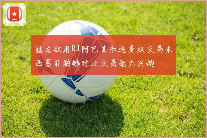 猛龙欲用RJ阿巴基和选秀权交易米西墨菲鹈鹕对此交易毫无兴趣