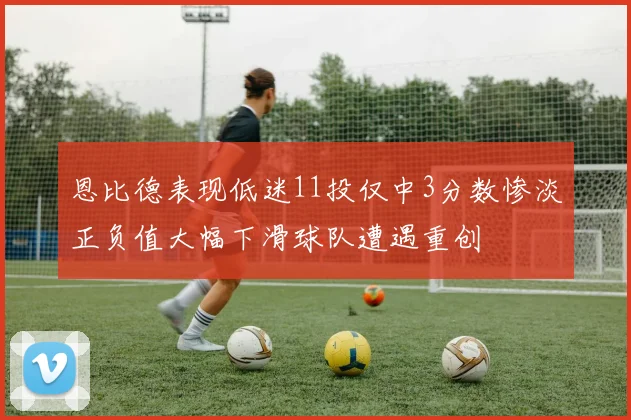 恩比德表现低迷11投仅中3分数惨淡正负值大幅下滑球队遭遇重创