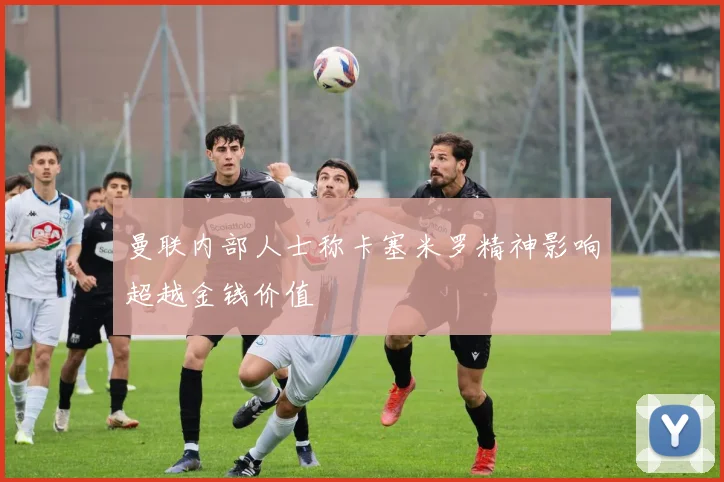 曼联内部人士称卡塞米罗精神影响超越金钱价值