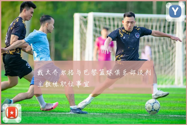 戴夫乔尔格与巴黎篮球俱乐部谈判主教练职位事宜