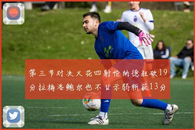第三节对决火花四射伦纳德狂砍19分拉梅洛鲍尔也不甘示弱斩获13分