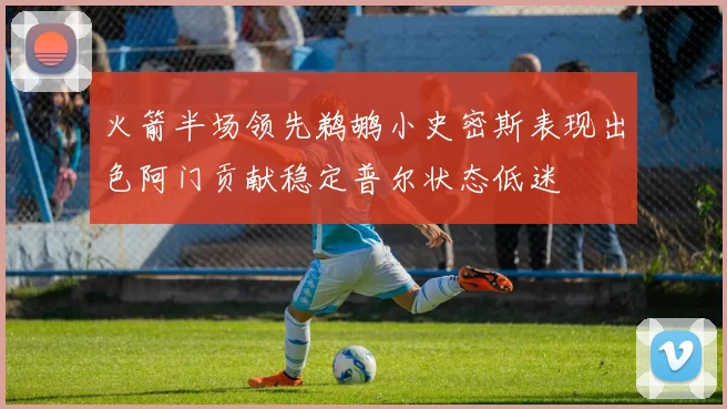 火箭半场领先鹈鹕小史密斯表现出色阿门贡献稳定普尔状态低迷