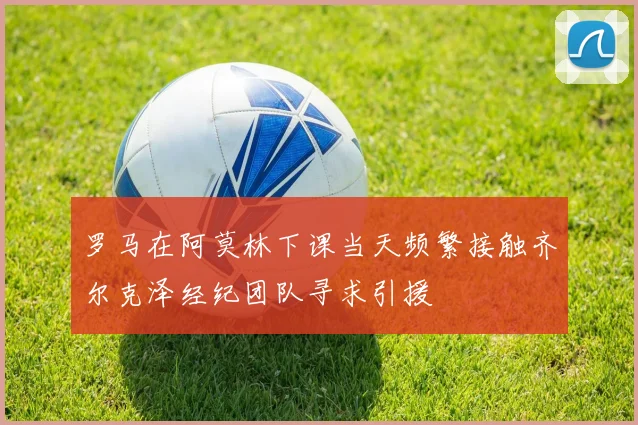 罗马在阿莫林下课当天频繁接触齐尔克泽经纪团队寻求引援
