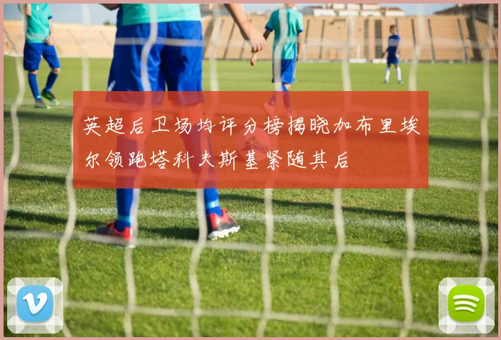 英超后卫场均评分榜揭晓加布里埃尔领跑塔科夫斯基紧随其后