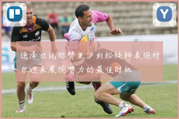德泽尔比称赞里沙利松纯粹表现特尔迎来展现潜力的最佳时机