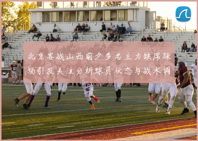 北京客战山西前夕多名主力缺席踩场引发关注分析球员状态与战术调整