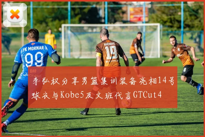 李弘权分享男篮集训装备亮相14号球衣与Kobe5及文班代言GTCut4
